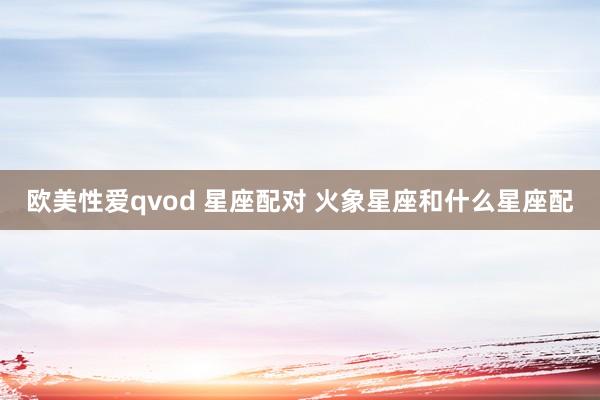 欧美性爱qvod 星座配对 火象星座和什么星座配