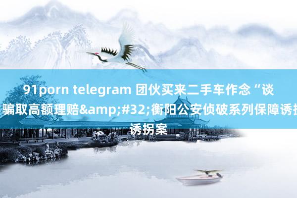 91porn telegram 团伙买来二手车作念“谈具”骗取高额理赔&#32;衡阳公安侦破系列保障诱拐案