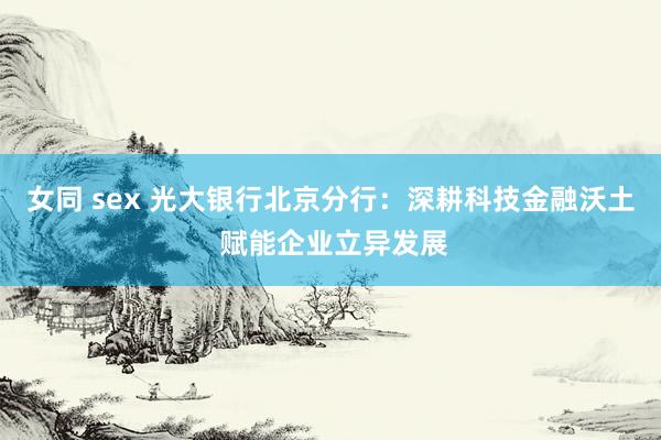 女同 sex 光大银行北京分行：深耕科技金融沃土 赋能企业立异发展
