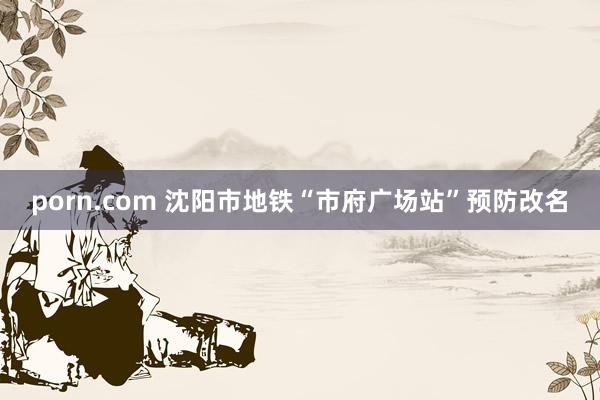 porn.com 沈阳市地铁“市府广场站”预防改名