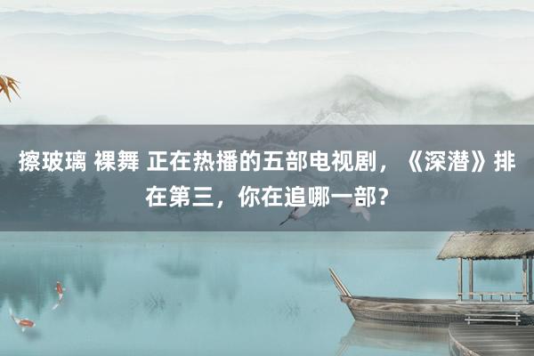 擦玻璃 裸舞 正在热播的五部电视剧，《深潜》排在第三，你在追哪一部？