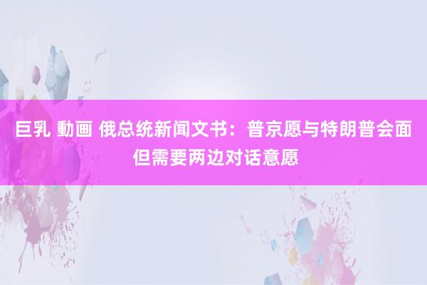 巨乳 動画 俄总统新闻文书：普京愿与特朗普会面 但需要两边对话意愿
