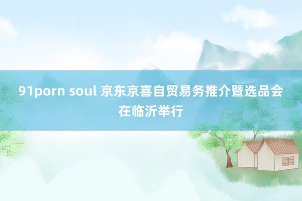 91porn soul 京东京喜自贸易务推介暨选品会在临沂举行