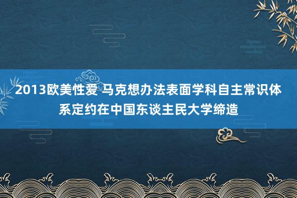 2013欧美性爱 马克想办法表面学科自主常识体系定约在中国东谈主民大学缔造