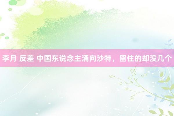 李月 反差 中国东说念主涌向沙特，留住的却没几个